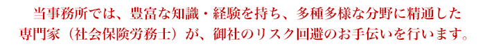 当事務所では、豊富な知識・経験を持ち、多種多様な分野に精通した専門家（社会保険労務士）が、御社のリスク回避のお手伝いを行います。