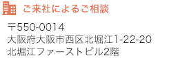 ご来社によるご相談　〒550-0014　大阪府大阪市西区北堀江1-22-20　北堀江ファーストビル2階