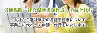 労働保険・社会保険書類作成・手続き代行　入社から退社までの各諸手続きについて、事業主に代わって申請・代行をいたします。